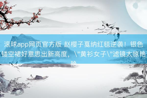 滚球app网页官方版 赵樱子戛纳红毯逆袭!银色镂空裙好意思出新高度,