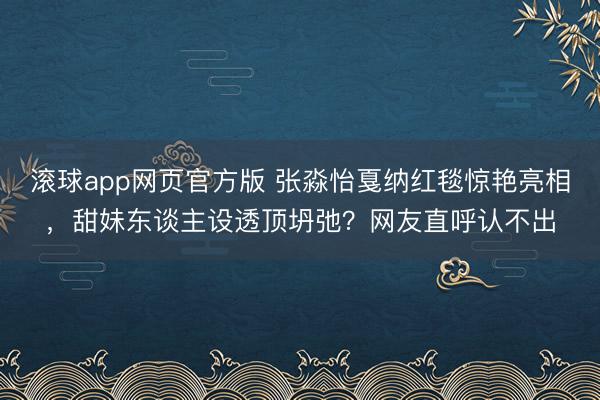 滚球app网页官方版 张淼怡戛纳红毯惊艳亮相,甜妹东谈主设透顶坍弛?网友直呼认不出