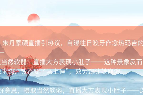 滚球app网页2026最新版 朱丹素颜直播引热议，自曝往日咬牙作念热玛吉的惨痛履历，如今五年不敢碰医好意思——

“其时疼得跪地求饶，钱不要了马上停”，效劳却让她崩溃

她透顶排除医好意思，摄取当然软弱，直播大方表现小肚子——这种景象反而圈