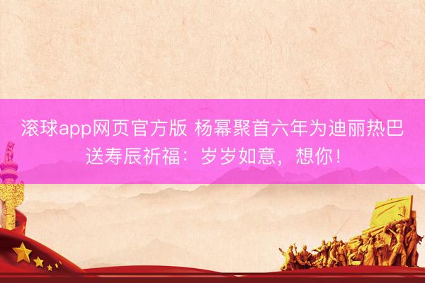 滚球app网页官方版 杨幂聚首六年为迪丽热巴送寿辰祈福:岁岁如意,想你!