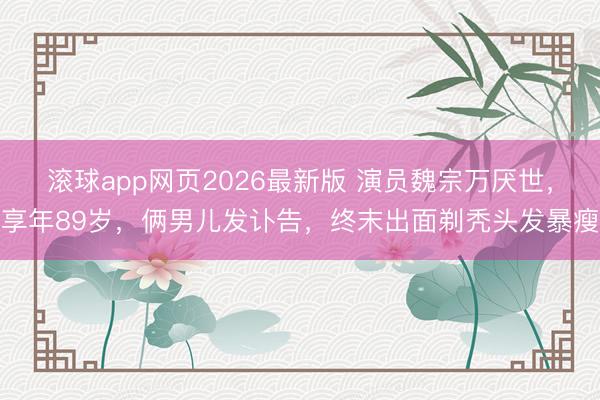 滚球app网页2026最新版 演员魏宗万厌世,享年89岁,俩男儿发讣告,终末出面剃秃头发暴瘦