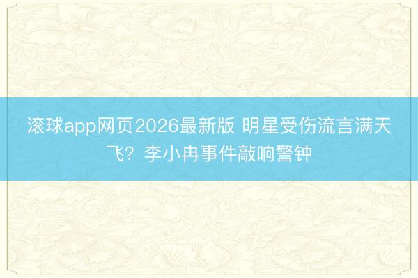 滚球app网页2026最新版 明星受伤流言满天飞?李小冉事件敲响警钟