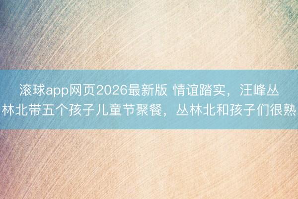滚球app网页2026最新版 情谊踏实,汪峰丛林北带五个孩子儿童节聚餐,丛林北和孩子们很熟