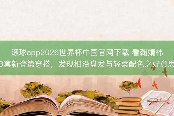 滚球app2026世界杯中国官网下载 看鞠婧祎3套新登第穿搭,发现相沿盘发与轻柔配色之好意思
