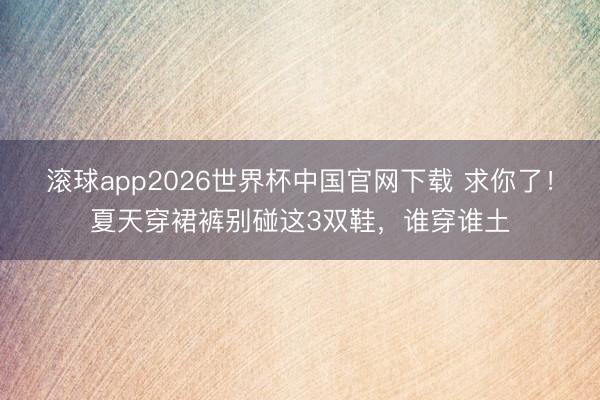 滚球app2026世界杯中国官网下载 求你了！夏天穿裙裤别碰这3双鞋，谁穿谁土