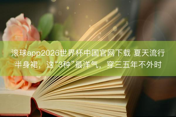 滚球app2026世界杯中国官网下载 夏天流行半身裙,这“3种”最洋气,穿三五年不外时