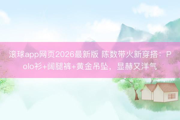 滚球app网页2026最新版 陈数带火新穿搭:Polo衫+阔腿裤+黄金吊坠,显赫又洋气