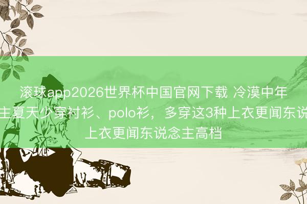 滚球app2026世界杯中国官网下载 冷漠中年男东说念主夏天少穿衬衫、polo衫,多穿这3种上衣更闻东说念主高档