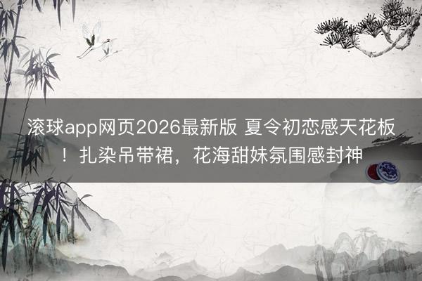 滚球app网页2026最新版 夏令初恋感天花板！扎染吊带裙，花海甜妹氛围感封神