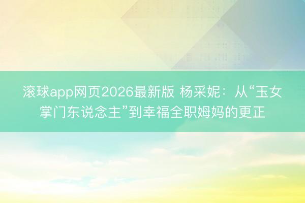 滚球app网页2026最新版 杨采妮:从“玉女掌门东说念主”到幸福全职姆妈的更正