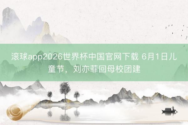 滚球app2026世界杯中国官网下载 6月1日儿童节,刘亦菲回母校团建