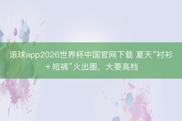 滚球app2026世界杯中国官网下载 夏天“衬衫+短裤”火出圈,大要高档