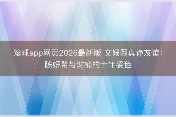 滚球app网页2026最新版 文娱圈真诤友谊:陈妍希与谢楠的十年姿色