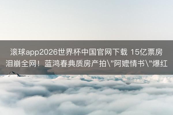 滚球app2026世界杯中国官网下载 15亿票房泪崩全网!蓝鸿春典质房产拍