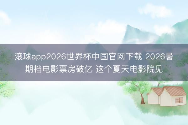 滚球app2026世界杯中国官网下载 2026暑期档电影票房破亿 这个夏天电影院见