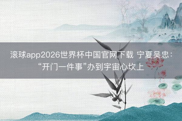 滚球app2026世界杯中国官网下载 宁夏吴忠:“开门一件事”办到宇宙心坎上