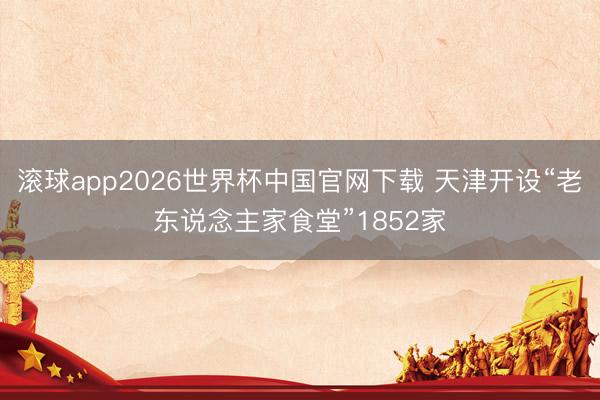 滚球app2026世界杯中国官网下载 天津开设“老东说念主家食堂”1852家