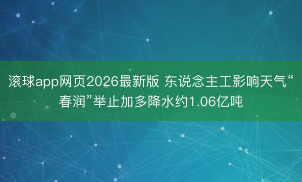 滚球app网页2026最新版 东说念主工影响天气“春润”举止加多降水约1.06亿吨