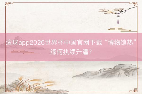 滚球app2026世界杯中国官网下载 “博物馆热”缘何执续升温?
