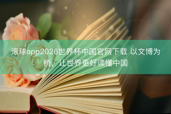 滚球app2026世界杯中国官网下载 以文博为桥,让世界更好读懂中国