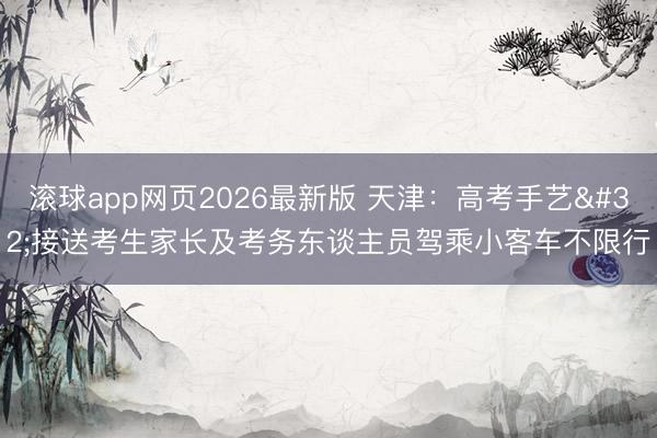 滚球app网页2026最新版 天津：高考手艺 接送考生家长及考务东谈主员驾乘小客车不限行