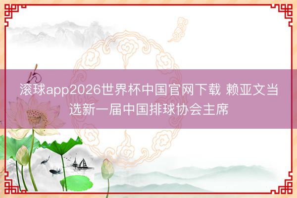 滚球app2026世界杯中国官网下载 赖亚文当选新一届中国排球协会主席