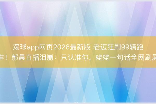 滚球app网页2026最新版 老迈狂刷99辆跑车!郝晨直播泪崩:只认准你,姥姥一句话全网刷屏