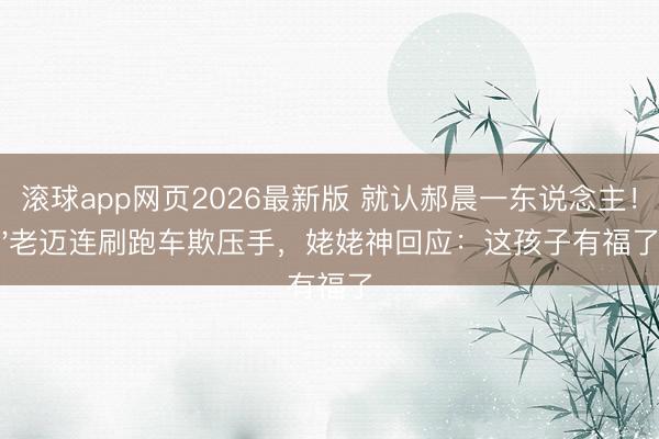 滚球app网页2026最新版 就认郝晨一东说念主!'老迈连刷跑车欺压手,姥姥神回应:这孩子有福了