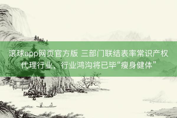 滚球app网页官方版 三部门联结表率常识产权代理行业,行业鸿沟将已毕“瘦身健体”