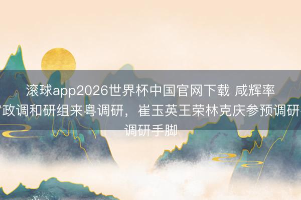 滚球app2026世界杯中国官网下载 咸辉率宇宙政调和研组来粤调研，崔玉英王荣林克庆参预调研手脚