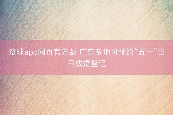 滚球app网页官方版 广东多地可预约“五一”当日成婚登记
