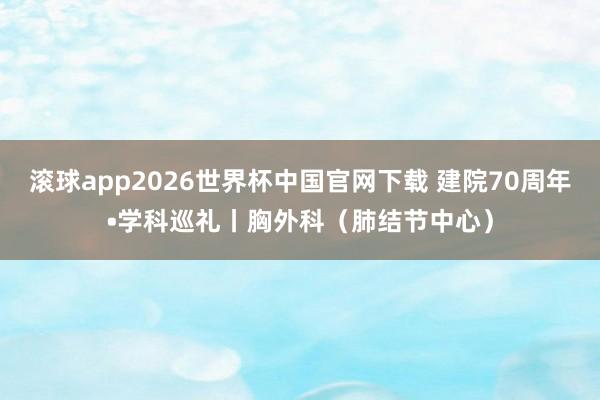 滚球app2026世界杯中国官网下载 建院70周年•学科巡礼丨胸外科(肺结节中心)