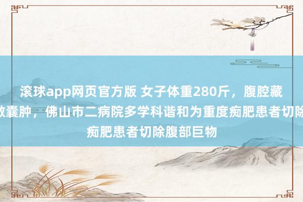 滚球app网页官方版 女子体重280斤,腹腔藏30cm宽敞囊肿,佛山市二病院多学科谐和为重度痴肥患者切除腹部巨物