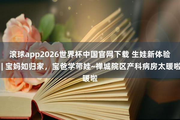 滚球app2026世界杯中国官网下载 生娃新体验 | 宝妈如归家,宝爸学带娃~禅城院区产科病房太暖啦