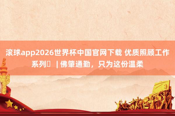 滚球app2026世界杯中国官网下载 优质照顾工作系列㊶ | 佛肇通勤，只为这份温柔