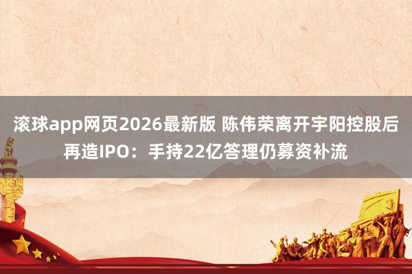 滚球app网页2026最新版 陈伟荣离开宇阳控股后再造IPO:手持22亿答理仍募资补流