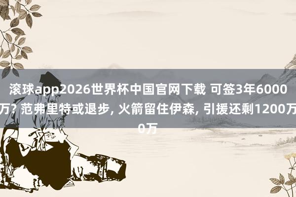 滚球app2026世界杯中国官网下载 可签3年6000万? 范弗里特或退步, 火箭留住伊森, 引援还剩1200万