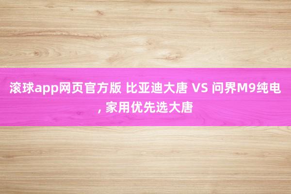 滚球app网页官方版 比亚迪大唐 VS 问界M9纯电, 家用优先选大唐
