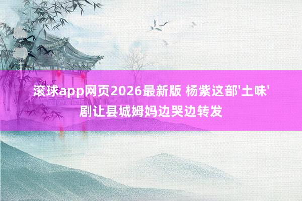 滚球app网页2026最新版 杨紫这部'土味'剧让县城姆妈边哭边转发