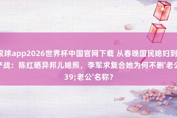 滚球app2026世界杯中国官网下载 从春晚国民媳妇到12亿财产战:陈红晒异邦儿媳照,李军求复合她为何不删'老公'名称?