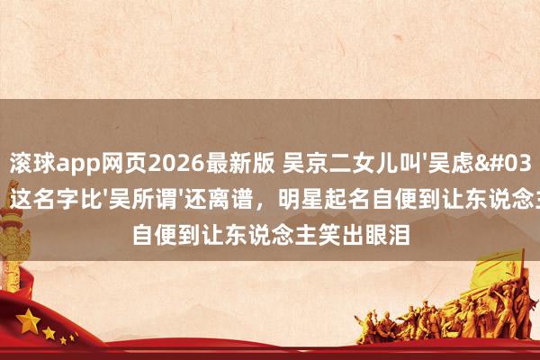滚球app网页2026最新版 吴京二女儿叫'吴虑'!网友:这名字比'吴所谓'还离谱,明星起名自便到让东说念主笑出眼泪