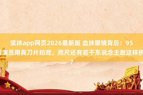 滚球app网页2026最新版 血抹眼镜背后：95后演员用真刀片拍戏，咫尺还有若干东说念主敢这样拼？